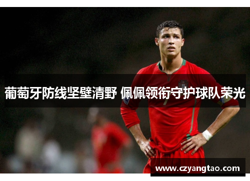 葡萄牙防线坚壁清野 佩佩领衔守护球队荣光 葡萄牙防线坚壁清野 佩佩领衔守护球队荣光
