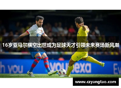 16岁亚马尔横空出世成为足球天才引领未来赛场新风潮