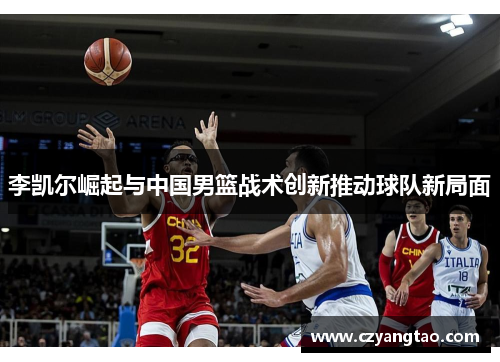 李凯尔崛起与中国男篮战术创新推动球队新局面 李凯尔崛起与中国男篮战术创新推动球队新局面