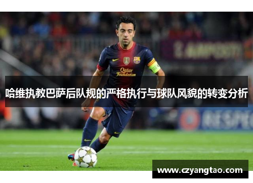 哈维执教巴萨后队规的严格执行与球队风貌的转变分析