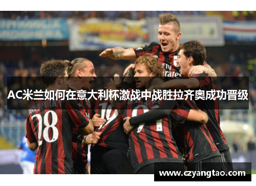 AC米兰如何在意大利杯激战中战胜拉齐奥成功晋级 AC米兰如何在意大利杯激战中战胜拉齐奥成功晋级
