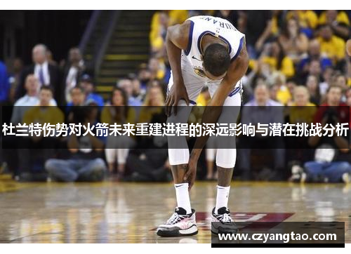 杜兰特伤势对火箭未来重建进程的深远影响与潜在挑战分析