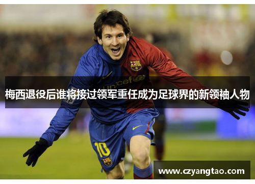 梅西退役后谁将接过领军重任成为足球界的新领袖人物