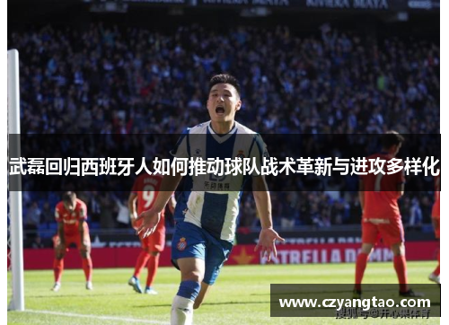武磊回归西班牙人如何推动球队战术革新与进攻多样化 武磊回归西班牙人如何推动球队战术革新与进攻多样化