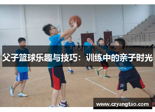 父子篮球乐趣与技巧：训练中的亲子时光