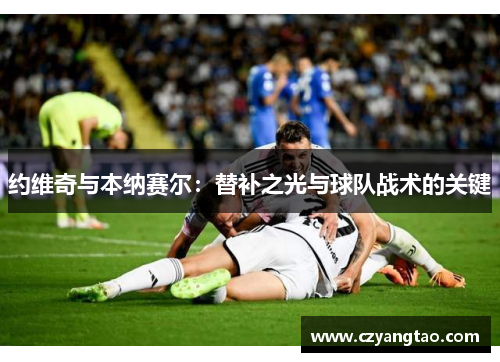 约维奇与本纳赛尔:替补之光与球队战术的关键 约维奇与本纳赛尔:替补之光与球队战术的关键