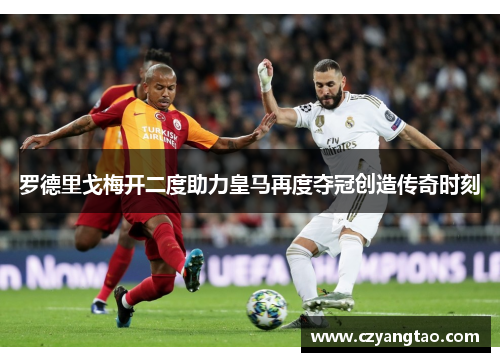 罗德里戈梅开二度助力皇马再度夺冠创造传奇时刻