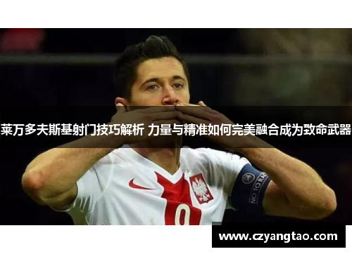 莱万多夫斯基射门技巧解析 力量与精准如何完美融合成为致命武器 莱万多夫斯基射门技巧解析 力量与精准如何完美融合成为致命武器