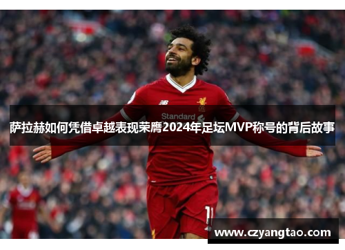 萨拉赫如何凭借卓越表现荣膺2024年足坛MVP称号的背后故事 萨拉赫如何凭借卓越表现荣膺2024年足坛MVP称号的背后故事