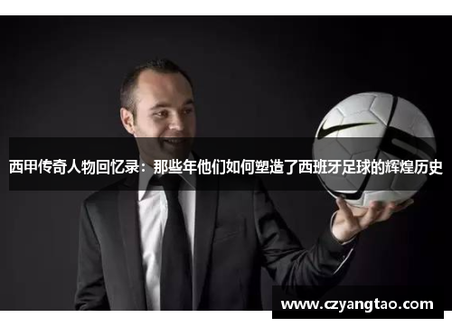 西甲传奇人物回忆录：那些年他们如何塑造了西班牙足球的辉煌历史