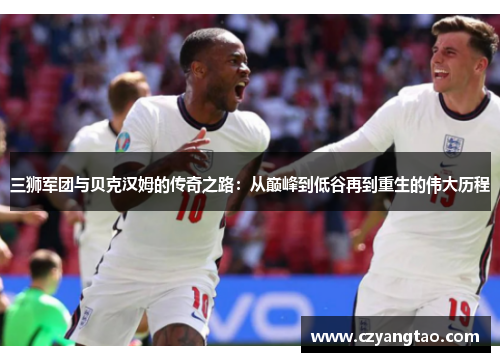 三狮军团与贝克汉姆的传奇之路：从巅峰到低谷再到重生的伟大历程