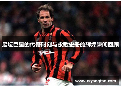 足坛巨星的传奇时刻与永载史册的辉煌瞬间回顾
