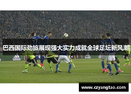 巴西国际劲旅展现强大实力成就全球足坛新风潮