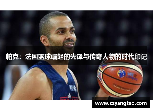 帕克：法国篮球崛起的先锋与传奇人物的时代印记